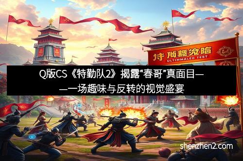 Q版CS《特勤队2》揭露“春哥”真面目——一场趣味与反转的视觉盛宴