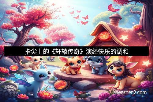 指尖上的《轩辕传奇》演绎快乐的调和